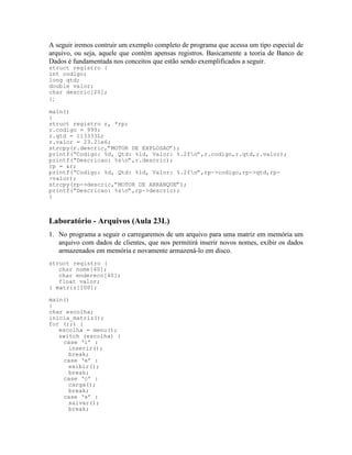 A seguir iremos contruir um exemplo completo de programa que acessa um tipo especial de
arquivo, ou seja, aquele que contém apensas registros. Basicamente a teoria de Banco de
Dados é fundamentada nos conceitos que estão sendo exemplificados a seguir.
struct registro {
int codigo;
long qtd;
double valor;
char descric[20];
};
main()
{
struct registro r, *rp;
r.codigo = 999;
r.qtd = 113333L;
r.valor = 23.21e6;
strcpy(r.descric,”MOTOR DE EXPLOSAO”);
printf(“Codigo: %d, Qtd: %ld, Valor: %.2fn”,r.codigo,r.qtd,r.valor);
printf(“Descricao: %sn”,r.descric);
rp = &r;
printf(“Codigo: %d, Qtd: %ld, Valor: %.2fn”,rp->codigo,rp->qtd,rp-
>valor);
strcpy(rp->descric,”MOTOR DE ARRANQUE”);
printf(“Descricao: %sn”,rp->descric);
}
Laboratório - Arquivos (Aula 23L)
1. No programa a seguir o carregaremos de um arquivo para uma matriz em memória um
arquivo com dados de clientes, que nos permitirá inserir novos nomes, exibir os dados
armazenados em memória e novamente armazená-lo em disco.
struct registro {
char nome[40];
char endereco[40];
float valor;
} matriz[100];
main()
{
char escolha;
inicia_matriz();
for (;;) {
escolha = menu();
switch (escolha) {
case ‘i’ :
inserir();
break;
case ‘e’ :
exibir();
break;
case ‘c’ :
carga();
break;
case ‘s’ :
salvar();
break;
 