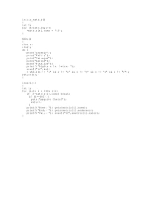 inicia_matriz()
{
int t;
for (t=0;t<100;t++)
*matriz[t].nome = ‘0’;
}
menu()
{
char s;
cls();
do {
puts(“Inserir”);
puts(“Exibir”);
puts(“Carregar”);
puts(“Salvar”);
puts(“Finaliza”);
printf(“Digite a 1a. Letra: “);
scanf(“%c”,&s);
} while(s != ‘i’ && s != ‘e’ && s != ‘c’ && s != ‘s’ && s != ‘f’);
return(s);
}
inserir()
{
int i;
for (i=0; i < 100; i++)
if (!*matriz[i].nome) break;
if (i==100) {
puts(“Arquivo Cheio!”);
return;
}
printf(“Nome: “); gets(matriz[i].nome);
printf(“End.: “); gets(matriz[i].endereco);
printf(“Val.: “); scanf(“%f”,&matriz[i].valor);
}
 