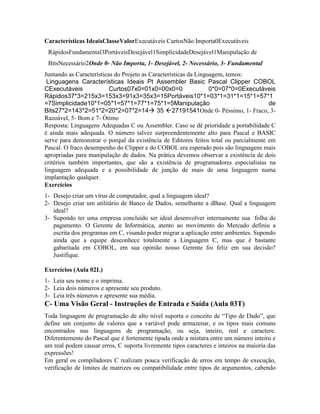 Características IdeaisClasseValorExecutáveis CurtosNão Importa0Executáveis
RápidosFundamental3PortáveisDesejável1SimplicidadeDesejável1Manipulação de
BitsNecessário2Onde 0- Não Importa, 1- Desejável, 2- Necessário, 3- Fundamental
Juntando as Características do Projeto as Características da Linguagem, temos:
Linguagens Características Ideais Pt Assembler Basic Pascal Clipper COBOL
CExecutáveis Curtos07x0=01x0=00x0=0 0*0=07*0=0Executáveis
Rápidos37*3=215x3=153x3=91x3=35x3=15Portáveis10*1=03*1=31*1=15*1=57*1
=7Simplicidade10*1=05*1=57*1=77*1=75*1=5Manipulação de
Bits27*2=143*2=51*2=20*2=07*2=14à 35 ß27191541Onde 0- Péssimo, 1- Fraco, 3-
Razoável, 5- Bom e 7- Ótimo
Resposta: Linguagens Adequadas C ou Assembler. Caso se dê prioridade a portabilidade C
é ainda mais adequada. O número talvez surpreendentemente alto para Pascal e BASIC
serve para demonstrar o porquê da existência de Editores feitos total ou parcialmente em
Pascal. O fraco desempenho do Clipper e do COBOL era esperado pois são linguagens mais
apropriadas para manipulação de dados. Na prática devemos observar a existência de dois
critérios também importantes, que são a existência de programadores especialistas na
linguagem adequada e a possibilidade de junção de mais de uma linguagem numa
implantação qualquer.
Exercícios
1- Desejo criar um vírus de computador, qual a linguagem ideal?
2- Desejo criar um utilitário de Banco de Dados, semelhante a dBase. Qual a linguagem
ideal?
3- Supondo ter uma empresa concluído ser ideal desenvolver internamente sua folha de
pagamento. O Gerente de Informática, atento ao movimento do Mercado definiu a
escrita dos programas em C, visando poder migrar a aplicação entre ambientes. Supondo
ainda que a equipe desconhece totalmente a Linguagem C, mas que é bastante
gabaritada em COBOL, em sua opinião nosso Gerente foi feliz em sua decisão?
Justifique.
Exercícios (Aula 02L)
1- Leia seu nome e o imprima.
2- Leia dois números e apresente seu produto.
3- Leia três números e apresente sua média.
C- Uma Visão Geral - Instruções de Entrada e Saída (Aula 03T)
Toda linguagem de programação de alto nível suporta o conceito de “Tipo de Dado”, que
define um conjunto de valores que a variável pode armazenar, e os tipos mais comuns
encontrados nas linguagens de programação, ou seja, inteiro, real e caractere.
Diferentemente do Pascal que é fortemente tipada onde a mistura entre um número inteiro e
um real podem causar erros, C suporta livremente tipos caracteres e inteiros na maioria das
expressões!
Em geral os compiladores C realizam pouca verificação de erros em tempo de execução,
verificação de limites de matrizes ou compatibilidade entre tipos de argumentos, cabendo
 