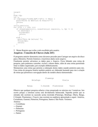 carga()
{
FILE *fp;
int i;
if ((fp=fopen(“LISTA.DAT”,”rb”)) == NULL) {
puts(“Falha na Abertura do Arquivo!”);
return;
}
inicia_matriz();
for (i=0; i < 100; i++)
if (fread(&matriz[i], sizeof(struct registro), 1, fp) != 1)
if (feof(fp)) {
fclose(fp);
return;
}
else {
puts(“Erro de Leitura! “);
fclose(fp);
return;
}
}
2. Monte Registro que exiba o mês escolhido pelo usuário.
Arquivos - Conceito de Chaves (Aula 24T)
O programa anterior demonstra como devemos proceder para Carregar um arquivo do disco
para a Memória. Permite listarmos e inserirmos dados neste arquivo.
Finalmente permite salvarmos os dados para o Arquivo. Ficou faltando uma rotina de
pesquisa, para podermos consultar, excluir e alterar dados, além de uma rotina permitindo
listar os dados organizados, por exemplo alfabeticamente.
Montaremos uma rotina que permita a ordenação destes dados usando ponteiros para isto.
Uma rotina de pesquisa binária também poderia ser elaborada bastando para isto a criação
de rotina que permitisse a navegação dentro do modelo abaixo demonstrado:
Flamengo
Botafogo Olaria
Bangu C.Grande Fluminense Vasco
Observe que qualquer pesquisa acharia o time pesquisado no máximo em 3 tentativas. Isto
ocorre porque a estrutura acima está devidamente balanceada. Suponha porém que as
entradas não ocorram na sucessão acima mostrada (Flamengo, Botafogo, Olaria, Bangu,
C.Grande, Fluminense e Vasco), mas ocorram na seqüência apresentada a seguir: América,
Corinthians, Guarani, Palmeiras, Portuguesa, Santos e São Paulo. Teríamos:
América
--- Corinthians
--- Guarani
--- Palmeiras
--- Portuguesa
--- Santos
 