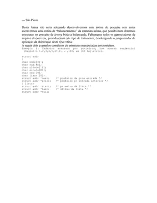 --- São Paulo
Desta forma não seria adequado desenvolvermos uma rotina de pesquise sem antes
escrevermos uma rotina de “balanceamento” da estrutura acima, que possibilitam obtermos
estruturas no conceito de árvore binária balanceada. Felizmente todos os gerenciadores de
arquivo disponíveis, providenciam este tipo de tratamento, desobrigando o programador de
aplicação da elaboração deste tipo rotina.
A seguir dois exemplos completos de estruturas manipuladas por ponteiros.
Exemplo 1: Cadastro acessado por ponteiros, com acesso seqüencial
(Registro 1,2,3,4,5,67,8,...,100; em 100 Registros).
struct addr
{
char nome[30];
char rua[40];
char cidade[18];
char estado[02];
char cep[09];
char lixao[10];
struct addr *next; /* ponteiro da prox entrada */
struct addr *prior; /* ponteiro p/ entrada anterior */
} lista;
struct addr *start; /* primeiro da lista */
struct addr *last; /* ultimo da lista */
struct addr *null;
 