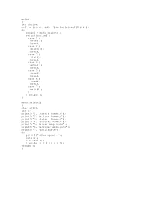 main()
{
int choice;
null = (struct addr *)malloc(sizeof(lista));
do {
choice = menu_select();
switch(choice) {
case 1 :
enter();
break;
case 2 :
delete();
break;
case 3 :
list();
break;
case 4 :
achar();
break;
case 5 :
save();
break;
case 6 :
load();
break;
case 7 :
exit(0);
}
} while(1);
}
menu_select()
{
char s[80];
int c;
printf(“1. Inserir Nomesn”);
printf(“2. Retirar Nomesn”);
printf(“3. Listar Nomesn”);
printf(“4. Procurar Nomen”);
printf(“5. Salvar Arquivon”);
printf(“6. Carregar Arquivon”);
printf(“7. Finalizarn”);
do {
printf(“nSua opcao: “);
gets(s);
c = atoi(s);
} while (c < 0 || c > 7);
return c;
}
 