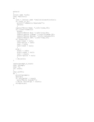 enter()
{
struct addr *info;
char *malloc();
do {
info = (struct addr *)malloc(sizeof(lista));
if (info == 0){
printf(“nMemoria Esgotada!”);
return;
}
inputs(“Entre Nome: “,info->nome,30);
if (!info->nome[0])
break;
inputs(“Entre Rua: “,info->rua,40);
inputs(“Entre Cidade: “,info->cidade,18);
inputs(“Entre Estado: “,info->estado,02);
inputs(“Entre CEP: “,info->cep,10);
if (start!=0) {
last->next = info;
info->prior = last;
last = info;
last->next = null;
}
else {
start = info;
start->next = null;
last = start;
start->prior = null;
}
} while(1);
}
inputs(prompt,s,count)
char *prompt;
char *s;
int count;
{
char p[255];
do {
printf(prompt);
gets(p);
if (strlen(p) > count)
puts(“Muito Grande!”);
} while (strlen(p) > count);
strcpy(s,p);
}
 