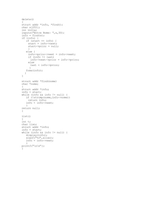 delete()
{
struct addr *info, *find();
char s[255];
int volta;
inputs(“Entre Nome: “,s,30);
info = find(s);
if (info) {
if (start == info) {
start = info->next;
start->prior = null;
}
else {
info->prior->next = info->next;
if (info != last)
info->next->prior = info->prior;
else
last = info->prior;
}
free(info);
}
}
struct addr *find(nome)
char *nome;
{
struct addr *info;
info = start;
while (info && info != null) {
if (!strcmp(nome,info->nome))
return info;
info = info->next;
}
return null;
}
list()
{
int t;
char lixo;
struct addr *info;
info = start;
while (info && info != null) {
display(info);
scanf(“%c”,&lixo);
info = info->next;
}
printf(“nn”);
}
 