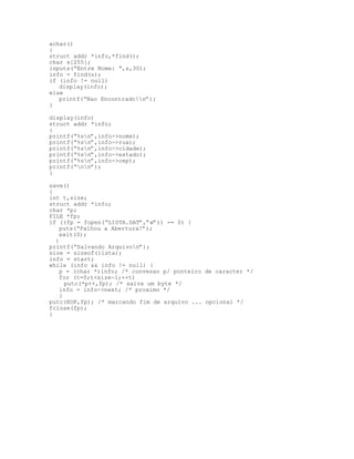 achar()
{
struct addr *info,*find();
char s[255];
inputs(“Entre Nome: “,s,30);
info = find(s);
if (info != null)
display(info);
else
printf(“Nao Encontrado!n”);
}
display(info)
struct addr *info;
{
printf(“%sn”,info->nome);
printf(“%sn”,info->rua);
printf(“%sn”,info->cidade);
printf(“%sn”,info->estado);
printf(“%sn”,info->cep);
printf(“nn”);
}
save()
{
int t,size;
struct addr *info;
char *p;
FILE *fp;
if ((fp = fopen(“LISTA.DAT”,”w”)) == 0) {
puts(“Falhou a Abertura!”);
exit(0);
}
printf(“Salvando Arquivon”);
size = sizeof(lista);
info = start;
while (info && info != null) {
p = (char *)info; /* convesao p/ ponteiro de caracter */
for (t=0;t<size-1;++t)
putc(*p++,fp); /* salva um byte */
info = info->next; /* proximo */
}
putc(EOF,fp); /* marcando fim de arquivo ... opcional */
fclose(fp);
}
 