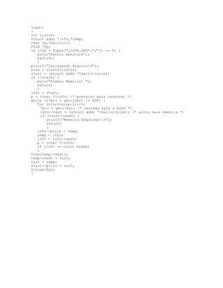 load()
{
int t,size;
struct addr *info,*temp;
char *p,*malloc();
FILE *fp;
if ((fp = fopen(“LISTA.DAT”,”r”)) == 0) {
puts(“Falhou Abertura”);
exit(0);
}
printf(“Carregando Arquivon”);
size = sizeof(lista);
start = (struct addr *)malloc(size);
if (!start) {
puts(“Acabou Memoria! “);
return;
}
info = start;
p = (char *)info; /* ponteiro para caracter */
while ((*p++ = getc(fp)) != EOF) {
for (t=0;t<size-2;++t)
*p++ = getc(fp); /* carrega byte a byte */
info->next = (struct addr *)malloc(size); /* aloca mais memoria */
if (!info->next) {
printf(“Memoria Esgotada!n”);
return;
}
info->prior = temp;
temp = info;
info = info->next;
p = (char *)info;
if (info == null) break;
}
free(temp->next);
temp->next = null;
last = temp;
start->prior = null;
fclose(fp);
}
 
