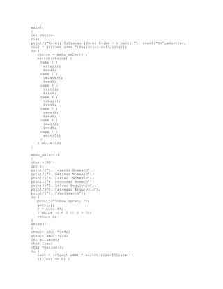 main()
{
int choice;
cls;
printf(“Exibir Situacao (Enter Exibe - n nao): “); scanf(“%c”,&mostra);
null = (struct addr *)malloc(sizeof(lista));
do {
choice = menu_select();
switch(choice) {
case 1 :
enter();
break;
case 2 :
delete();
break;
case 3 :
list();
break;
case 4 :
achar();
break;
case 5 :
save();
break;
case 6 :
load();
break;
case 7 :
exit(0);
}
} while(1);
}
menu_select()
{
char s[80];
int c;
printf(“1. Inserir Nomesn”);
printf(“2. Retirar Nomesn”);
printf(“3. Listar Nomesn”);
printf(“4. Procurar Nomen”);
printf(“5. Salvar Arquivon”);
printf(“6. Carregar Arquivon”);
printf(“7. Finalizarn”);
do {
printf(“nSua opcao: “);
gets(s);
c = atoi(s);
} while (c < 0 || c > 7);
return c;
}
enter()
{
struct addr *info;
struct addr *old;
int situacao;
char lixo;
char *malloc();
do {
last = (struct addr *)malloc(sizeof(lista));
if(last == 0) {
 