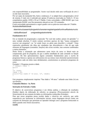 esta responsabilidade ao programador. Assim você decide onde uma verificação de erro é
ou não mais necessário.
Por ser capaz de manipular bits, bytes e endereços, C se adapta bem a programação a nível
de sistema. E tudo isto é realizado por apenas 43 palavras reservadas no Turbo C, 32 nos
compiladores padrão ANSI e 28 no C Padrão. Como curiosidade, o IBM BASIC que é um
interpretador BASIC com fins puramente educativos tem 159 comandos.
Como curiosidade apresentamos a seguir quadro com as palavras reservadas do C Padrão.
Autodoubleifstaticbreak
elseintstructcaseentrylongswitchcharexternregistertypedefcontinuefloatreturnunio
ndefaultforsizeof unsigneddogotoshortwhile
Fundamentos de C
Em se tratando de programação a expressão “Se você não souber, jamais irá aprender.” é
uma verdade absoluta. É muito comum ouvirmos queixas do tipo “nunca conseguirei
escrever um programa”, ou “só sendo louco ou gênio para descobrir a solução”. Estas
expressões geralmente são ditas por estudantes que desconhecem o fato de que cada
elemento da linguagem (comandos, funções) não existe sozinho, mas somente combinados
a outros elementos.
Desta forma a orientação que adotaremos neste início do curso se deterá mais na
compreensão geral do programa, do que a análise detalhada de cada comando ou função
utilizada. De fato apresentaremos alguns comandos fundamentais para a escrita de
programas básicos e apenas nos utilizaremos de sua sintaxe mais elementar (posteriormente
estudaremos cada um deles mais detidamente), construiremos os primeiros programas do
curso.
Exemplo 1: Programa mostra a idade.
/* Exemplo Idade */
main()
{
int idade;
idade = 40;
printf(“Sua idade e’ %d anos. n”, idade);
}
Este programa simplesmente imprime “Sua idade e’ 40 anos.” saltando uma linha (/n) em
seu término.
Comandos Básicos - 1a. Parte
Instruções de Entrada e Saída
O objetivo de escrevermos programas é em última análise, a obtenção de resultados
(Saídas) depois da elaboração de cálculos ou pesquisas (Processamento) através do
fornecimento de um conjunto de dados ou informações conhecidas (Entradas).
Para que nosso programa possa receber dados e alocá-los em variáveis, que serão
responsáveis por armazenar as informações iniciais, nossa linguagem deverá conter um
conjunto de instruções que permitam ao operador interagir com o programa fornecendo os
dados quando estes forem necessários.
scanf()
 