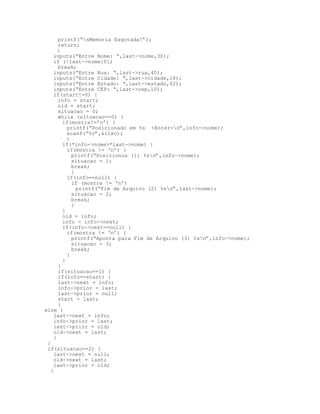 printf(“nMemoria Esgotada!”);
return;
}
inputs(“Entre Nome: “,last->nome,30);
if (!last->nome[0])
break;
inputs(“Entre Rua: “,last->rua,40);
inputs(“Entre Cidade: “,last->cidade,18);
inputs(“Entre Estado: “,last->estado,02);
inputs(“Entre CEP: “,last->cep,10);
if(start!=0) {
info = start;
old = start;
situacao = 0;
while (situacao==0) {
if(mostra!=’n’) {
printf(“Posicionado em %s <Enter>n”,info->nome);
scanf(“%c”,&lixo);
}
if(*info->nome>*last->nome) {
if(mostra != ‘n’) {
printf(“Posicionou (1) %sn”,info->nome);
situacao = 1;
break;
}
if(info==null) {
if (mostra != ‘n’)
printf(“Fim de Arquivo (2) %sn”,last->nome);
situacao = 2;
break;
}
}
old = info;
info = info->next;
if(info->next==null) {
if(mostra != ‘n’) {
printf(“Aponta para Fim de Arquivo (3) %sn”,info->nome);
situacao = 3;
break;
}
}
}
if(situacao==1) {
if(info==start) {
last->next = info;
info->prior = last;
last->prior = null;
start = last;
}
else {
last->next = info;
info->prior = last;
last->prior = old;
old->next = last;
}
}
if(situacao==2) {
last->next = null;
old->next = last;
last->prior = old;
}
 