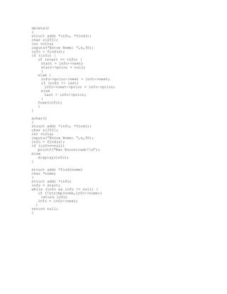 delete()
{
struct addr *info, *find();
char s[255];
int volta;
inputs(“Entre Nome: “,s,30);
info = find(s);
if (info) {
if (start == info) {
start = info->next;
start->prior = null;
}
else {
info->prior->next = info->next;
if (info != last)
info->next->prior = info->prior;
else
last = info->prior;
}
free(info);
}
}
achar()
{
struct addr *info, *find();
char s[255];
int volta;
inputs(“Entre Nome: “,s,30);
info = find(s);
if (info==null)
printf(“Nao Encontrado!n”);
else
display(info);
}
struct addr *find(nome)
char *nome;
{
struct addr *info;
info = start;
while (info && info != null) {
if (!strcmp(nome,info->nome))
return info;
info = info->next;
}
return null;
}
 