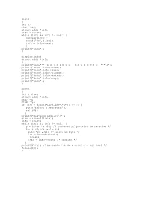 list()
{
int t;
char lixo;
struct addr *info;
info = start;
while (info && info != null) {
display(info);
scanf(“%c”,&lixo);
info = info->next;
}
printf(“nn”);
}
display(info)
struct addr *info;
{
printf(“nn*** E X I B I N D O R E G I S T R O ***n”);
printf(“%sn”,info->nome);
printf(“%sn”,info->rua);
printf(“%sn”,info->cidade);
printf(“%sn”,info->estado);
printf(“%sn”,info->cep);
printf(“nn”);
}
save()
{
int t,size;
struct addr *info;
char *p;
FILE *fp;
if ((fp = fopen(“ALFA.DAT”,”w”)) == 0) {
puts(“Falhou a Abertura!”);
exit(0);
}
printf(“Salvando Arquivon”);
size = sizeof(lista);
info = start;
while (info && info != null) {
p = (char *)info; /* convesao p/ ponteiro de caracter */
for (t=0;t<size-1;++t)
putc(*p++,fp); /* salva um byte */
if(info->next==null)
break;
info = info->next; /* proximo */
}
putc(EOF,fp); /* marcando fim de arquivo ... opcional */
fclose(fp);
}
 
