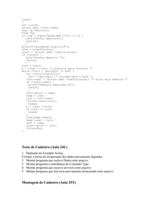 load()
{
int t,size;
struct addr *info,*temp;
char *p,*malloc();
FILE *fp;
if ((fp = fopen(“ALFA.DAT”,”r”)) == 0) {
puts(“Falhou Abertura”);
exit(0);
}
printf(“Carregando Arquivon”);
size = sizeof(lista);
start = (struct addr *)malloc(size);
if (!start) {
puts(“Acabou Memoria! “);
return;
}
info = start;
p = (char *)info; /* ponteiro para caracter */
while ((*p++ = getc(fp)) != EOF) {
for (t=0;t<size-2;++t)
*p++ = getc(fp); /* carrega byte a byte */
info->next = (struct addr *)malloc(size); /* aloca mais memoria */
if (!info->next) {
printf(“Memoria Esgotada!n”);
return;
}
info->prior = temp;
temp = info;
info = info->next;
if(info->next==null)
break;
p = (char *)info;
if (info == null)
break;
}
free(temp->next);
temp->next = null;
last = temp;
start->prior = null;
fclose(fp);
}
Teste de Cadastro (Aula 24L)
1. Digitação do Exemplo Acima.
Critique a forma de recuperação dos dados previamente digitados.
2. Montar programa que escreva Dados num arquivo.
3. Montar programa a semelhança do Comando Type.
4. Montar programa que escreva um texto num arquivo.
5. Montar programa que leia texto previamente armazenado num arquivo.
Montagem de Cadastro (Aula 25T)
 