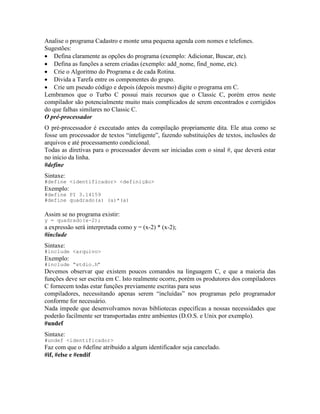 Analise o programa Cadastro e monte uma pequena agenda com nomes e telefones.
Sugestões:
· Defina claramente as opções do programa (exemplo: Adicionar, Buscar, etc).
· Defina as funções a serem criadas (exemplo: add_nome, find_nome, etc).
· Crie o Algoritmo do Programa e de cada Rotina.
· Divida a Tarefa entre os componentes do grupo.
· Crie um pseudo código e depois (depois mesmo) digite o programa em C.
Lembramos que o Turbo C possui mais recursos que o Classic C, porém erros neste
compilador são potencialmente muito mais complicados de serem encontrados e corrigidos
do que falhas similares no Classic C.
O pré-processador
O pré-processador é executado antes da compilação propriamente dita. Ele atua como se
fosse um processador de textos “inteligente”, fazendo substituições de textos, inclusões de
arquivos e até processamento condicional.
Todas as diretivas para o processador devem ser iniciadas com o sinal #, que deverá estar
no início da linha.
#define
Sintaxe:
#define <identificador> <definição>
Exemplo:
#define PI 3.14159
#define quadrado(a) (a)*(a)
Assim se no programa existir:
y = quadrado(x-2);
a expressão será interpretada como y = (x-2) * (x-2);
#include
Sintaxe:
#include <arquivo>
Exemplo:
#include “stdio.h”
Devemos observar que existem poucos comandos na linguagem C, e que a maioria das
funções deve ser escrita em C. Isto realmente ocorre, porém os produtores dos compiladores
C fornecem todas estar funções previamente escritas para seus
compiladores, necessitando apenas serem “incluídas” nos programas pelo programador
conforme for necessário.
Nada impede que desenvolvamos novas bibliotecas específicas a nossas necessidades que
poderão facilmente ser transportadas entre ambientes (D.O.S. e Unix por exemplo).
#undef
Sintaxe:
#undef <identificador>
Faz com que o #define atribuído a algum identificador seja cancelado.
#if, #else e #endif
 
