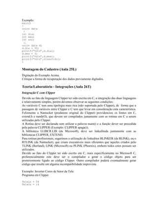 Exemplo:
main()
{
union data
{
int dia;
int mes;
int ano;
};
union data d;
d.dia = 30;
printf(“%dn”,d.dia);
d.mes = 3;
printf(“%dn”,d.mes);
printf(“%dn”,sizeof(d));
}
Montagem do Cadastro (Aula 25L)
Digitação do Exemplo Acima.
Critique a forma de recuperação dos dados previamente digitados.
Teoria/Laboratório - Integrações (Aula 26T)
Integração C com Clipper
Devido ao fato da linguagem Clipper ter sido escrita em C, a integração das duas linguagens
é relativamente simples, porém devemos observar as seguintes condições:
As variáveis C tem uma tipologia mais rica (não suportada pelo Clipper), de forma que a
passagem de variáveis entre Clipper e C tem que levar em consideração esta característica.
Felizmente a Nantucket (produtora original do Clipper) providenciou os fontes em C,
extend.h e nandef.h, que devem ser compilados juntamente com as rotinas em C a serem
utilizadas pelo Clipper.
A Rotina deve ser declarada sem utilizar a palavra main() e a função dever ser precedida
pela palavra CLIPPER (Exemplo: CLIPPER apaga()).
A biblioteca LLIBCR.LIB (da Microsoft), deve ser linkeditada juntamente com as
bibliotecas CLIPPER, EXTEND.
Para rotinas profissionais, sugerimos a utilização do linkeditor BLINKER (da BLINK), ou o
RTLINK (da Nantucket), que criam executáveis mais eficientes que àqueles criados pelo
TLINK (Borland), LINK (Microsoft) ou PLINK (Phoenix), embora todos estes possam ser
utilizados.
Devido ao fato do Clipper ter sido escrito em C, mais especificamente no Microsoft C,
preferencialmente este deve ser o compilador a gerar o código objeto para ser
posteriormente ligado ao código Clipper. Outro compilador poderá eventualmente gerar
código que resulte em alguma incompatibilidade imprevista.
Exemplo: Inverter Cores de Setor da Tela
Programa em Clipper
TelaLs = 04
TelaCe = 14
 