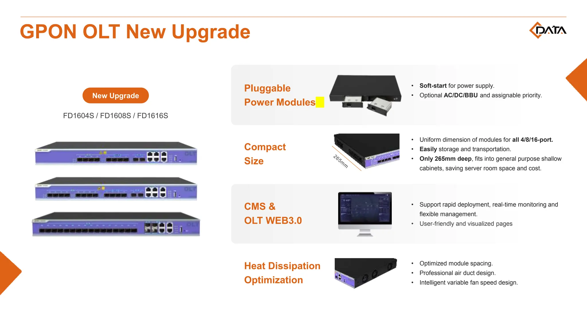 New Upgrade
FD1604S / FD1608S / FD1616S
Heat Dissipation
Optimization
• Optimized module spacing.
• Professional air duct design.
• Intelligent variable fan speed design.
Compact
Size
• Uniform dimension of modules for all 4/8/16-port.
• Easily storage and transportation.
• Only 265mm deep, fits into general purpose shallow
cabinets, saving server room space and cost.
CMS &
OLT WEB3.0
• Support rapid deployment, real-time monitoring and
flexible management.
• User-friendly and visualized pages
Pluggable
Power Modules
• Soft-start for power supply.
• Optional AC/DC/BBU and assignable priority.
GPON OLT New Upgrade
 