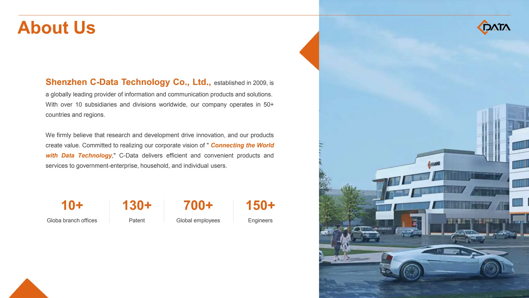 Shenzhen C-Data Technology Co., Ltd., established in 2009, is
a globally leading provider of information and communication products and solutions.
With over 10 subsidiaries and divisions worldwide, our company operates in 50+
countries and regions.
We firmly believe that research and development drive innovation, and our products
create value. Committed to realizing our corporate vision of " Connecting the World
with Data Technology," C-Data delivers efficient and convenient products and
services to government-enterprise, household, and individual users.
Globa branch offices
10+
Patent
130+
Global employees
700+
Engineers
150+
About Us
 