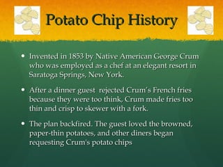 Potato Chip History Invented in 1853 by Native American George Crum who was employed as a chef at an elegant resort in Saratoga Springs, New York.  After a dinner guest  rejected Crum’s French fries because they were too think, Crum made fries too thin and crisp to skewer with a fork.  The plan backfired. The guest loved the browned, paper-thin potatoes, and other diners began requesting Crum's potato chips 