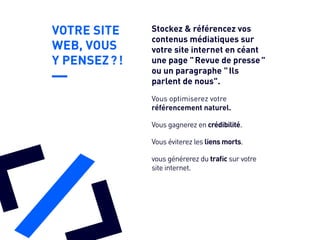 VOTRE SITE
WEB, VOUS
Y PENSEZ ? !
Vous gagnerez en crédibilité.
Vous éviterez les liens morts.
vous générerez du trafic sur votre
site internet.
Vous optimiserez votre
référencement naturel.
Stockez & référencez vos
contenus médiatiques sur
votre site internet en céant
une page " Revue de presse "
ou un paragraphe " Ils
parlent de nous".
 