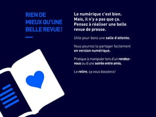 RIENDE
MIEUXQU’UNE
BELLEREVUE !
Vous pourrez la partager facilement
en version numérique.
Pratiqueàmanipulerlorsd’unrendez-
vousoud’unesoiréeentreamis.
Le relire, ça vous boostera !
Utile pour dans une salle d’attente.
Le numérique c’est bien.
Mais, il n’y a pas que ça.
Pensez à réaliser une belle
revue de presse.
 