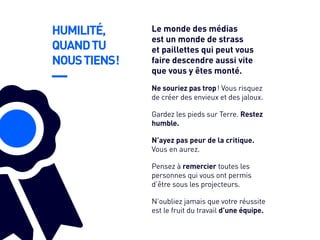 HUMILITÉ,
QUANDTU
NOUSTIENS !
Gardez les pieds sur Terre. Restez
humble.
N’ayez pas peur de la critique.
Vous en aurez.
Pensez à remercier toutes les
personnes qui vous ont permis
d’être sous les projecteurs.
N’oubliez jamais que votre réussite
est le fruit du travail d’une équipe.
Ne souriez pas trop ! Vous risquez
de créer des envieux et des jaloux.
Le monde des médias
est un monde de strass
et paillettes qui peut vous
faire descendre aussi vite
que vous y êtes monté.
 