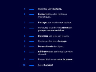1 Racontez votre histoire.
2 Conservez tous les contenus
médiatiques.
3 Partagez sur les réseaux sociaux.
4 Parcourez les différents forums et
groupes communautaires.
5 Optimisez vos textes et visuels.
6 Choisissez les bons hastags.
7 Donnez l’envie de cliquer.
8 Référencez vos contenus sur votre
site web.
9 Pensez à faire une revue de presse.
10 Soyez humble !
 