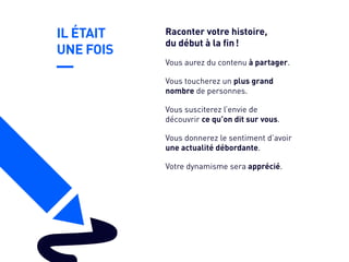 IL ÉTAIT
UNE FOIS
Vous toucherez un plus grand
nombre de personnes.
Vous susciterez l’envie de
découvrir ce qu’on dit sur vous.
Vous donnerez le sentiment d’avoir
une actualité débordante.
Votre dynamisme sera apprécié.
Vous aurez du contenu à partager.
Raconter votre histoire,
du début à la fin !
 