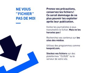 NE VOUS
" FICHIER "
PAS DE MOI
Recherchez vos contenus sur les
sites des médias.
Utilisez des programmes comme
keepvid.com.
Stockez vos fichiers sur des
plateformes " CLOUD " ou le
serveur de votre site.
Invitez les journalistes à vous
transmettre le fichier. Mais ne les
harcelez pas !
Prenez vos précautions,
conservez les fichiers !
Ce serait dommage de ne
plus pouvoir les exploiter
après leur publication.
 