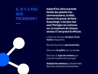 IL N’Y A PAS
QUE
FACEBOOK !
Recherchez leurs particularités.
Observez le public qui s’y balade.
Décrivez le type de contenu qui
y est principalement partagé.
Analysezlescontenusquirécoltentdes
likes,desvues&descommentaires.
Listez les réseaux les plus et les
moins fréquentés.
Aujourd’hui,danslagrande
familledesplateformes
communautaires,lebébé,
devenutrèsgrand,deMark
Zuckerbegh,n’estplustout
seul !Partagezvoscontenus
surunmaximumderéseaux
sociaux !C’estgratuit&efficace.
 