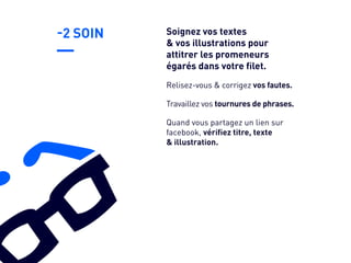 -2 SOIN
Travaillez vos tournures de phrases.
Quand vous partagez un lien sur
facebook, vérifiez titre, texte
& illustration.
Relisez-vous & corrigez vos fautes.
Soignez vos textes
& vos illustrations pour
attitrer les promeneurs
égarés dans votre filet.
 