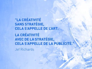 "LA CRÉATIVITÉ
SANS STRATÉGIE,
CELA S’APPELLE DE L’ART.
LA CRÉATIVITÉ
AVEC DE LA STRATÉGIE,
CELA S’APPELLE DE LA PUBLICITÉ."
Jef Richards
 