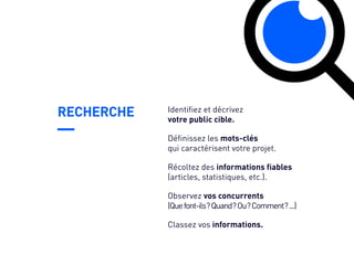 RECHERCHE
Récoltez des informations fiables
(articles, statistiques, etc.).
Observez vos concurrents
(Quefont-ils ?Quand ?Ou ?Comment ?...)
Classez vos informations.
Identifiez et décrivez
votre public cible.
Définissez les mots-clés
qui caractérisent votre projet.
