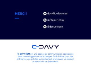 w
MERCI !
C-DAVY.COM est une agence de communication spécialisée
dans le développement de stratégies On & Offline pour des
entreprises ou artistes qui souhaitent promouvoir un produit,
un service ou un évènement.
t@dcourteaux
davy@c-davy.com
iin/dcourteaux