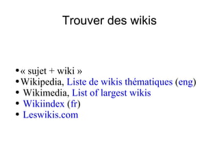 Trouver des wikis « sujet + wiki »  Wikipedia,  Liste de wikis thématiques  ( eng ) Wikimedia,  List of largest wikis Wikiindex  ( fr ) Leswikis.com 