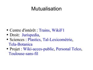 Mutualisation Centre d'intérêt :  Trains ,  WikiF1 Droit:  Jurispedia ,  Sciences :  Plastics ,  Tal-Lexicométrie ,  Tela-Botanica Projet :  Wiki-acces-public ,  Personal Telco ,  Toulouse-sans-fil 