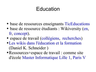 Education base de ressources enseignants  TicEducations base de ressource étudiants : Wikiversity ( en ,  fr ,  concept ). espace de travail ( collégiens ,  recherches ) Les wikis dans l'éducation et la formation  (Daniel K. Schneider ) Ressources+espace de travail : comme site d'école  Master Informatique Lille 1 ,  Paris V 