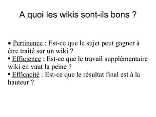 A quoi les wikis sont-ils bons ? ·  Pertinence  : Est-ce que le sujet peut gagner à être traité sur un wiki ? Efficience  : Est-ce que le travail supplémentaire wiki en vaut la peine ? Efficacité  : Est-ce que le résultat final est à la hauteur ? 