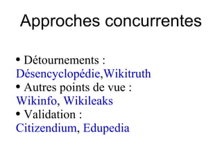 Approches concurrentes Détournements :  Désencyclopédie , Wikitruth   Autres points de vue :  Wikinfo ,  Wikileaks   Validation :  Citizendium ,  Edupedia 