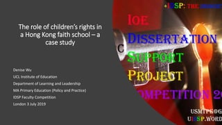 The role of children’s rights in
a Hong Kong faith school – a
case study
Denise Wu
UCL Institute of Education
Department of Learning and Leadership
MA Primary Education (Policy and Practice)
IDSP Faculty Competition
London 3 July 2019
 