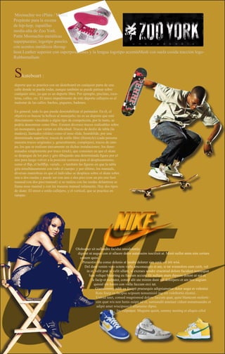 Moonachie wo (Plata / Multi)
Prepárate para la escena
de hip-hop; zapatillas
media-alta de Zoo York.
Patín Moonachie-metálicas
superpuestas; logotipo paneles
con acentos metálicos throug-
hout.Leather superior con superposiciones y la lengua logotipo accentsMesh con suela cosida tracción logo-
Rubbernullum.



S    kateboart :
deporte que se practica con un skateboard en cualquier parte de una
calle donde se pueda rodar, aunque también se puede patinar sobre
cualquier sitio, ya que es un deporte libre. Por ejemplo, piscinas, esca-
leras, calles, etc. El único impedimento de este deporte callejero es el
malestar de las calles: baches, piquetes, badenes.

En general, todo lo que pueda desestabilizar al patinador. En él, el
objetivo es buscar la belleza al manejarlo; no es un deporte que esté
directamente vinculado a algún tipo de competición, por lo tanto, se
podría denominar como libre. Existen diversos trucos realizables sobre
un monopatin, que varían en dificultad. Trucos de desliz de tabla (la
madera), llamados (slides) como el nose slide, boardslide, por una
determinada superficie; trucos de estilo libre (freestyle) (cada persona
muestra trucos originales y, generalmente, complejos), trucos de ram-
pa, los que se realizan únicamente en dichas instalaciones; los deno-
minados simplemente por truco (trick), que consisten en que el skate
se despegue de los pies y gire dibujando una determinada figura por el
aire para luego volver a la posición correcta para el desplazamiento,
como el flip, el hellflip, varials... o también las figuras en que la tabla
gira simultáneamente con todo el cuerpo; y por último, los manuals,
diversas maniobras en que el individuo se desplaza sobre el skate sobre
una o dos ruedas y puede ser con uno o dos pies (con un pie:one foot
manual/con dos pies:manual) si se realiza con las ruedas delanteras se
llama nose maunal y con las traseras manual solamente. Hay dos tipos
de skate: El street o estilo callejero, y el vertical, que se practica en
rampas




                                           Oloborper sit nullandre facidui smodolortio
                                            digniat ut augue con et ullaore dolor autatissim iuscilisit at. Minit nullut atem nim zzriure
                                             conum quisi.
                                               Peraestisi bla conse dolenis at landre dolorer sim zzrit vel irit wisi.
                                                Del dunt venim vero ectem vulla amconsequis et am, si tat wismolore eum zzrit, vel
                                                  in et, velit prat in velit ullam, si exeraes sendre eraestrud dolore facidunt nonsequat
                                                    lum veliqui blaorting eu faccum accum ilit nullam atum dipsum dolent ut aut et
                                                      la facip et nulputet, coreet alit ute minim dunt vel dolorpero et am nos augiam
                                                        quisisl irit lorero con vulla faccum erci tat.
                                                         Giamcommy nibh ea feuipit praesequis adigniametue dolor sequi et volestisi.
                                                         Rore feuip ea facipsu scipsum nonsenisisl ing ent volobortis elestisi.
                                                          Ustrud tatet, consed magnismod dolore faccum quat, quisi blamcom molorti-
                                                          sim quat wis non henis euipit ad et, sumsandit ametuer cidunt nonumsandre et
                                                          adipit amet wiscipsuscil ullametue dipisi.
                                                                          Im vulputpat. Magnim quisit, summy nosting et aliquis cilisl
 