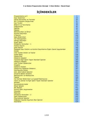 C ve Sistem Programcıları Derneği - C Ders Notları - Necati Ergin
1/529
İÇİNDEKİLER
Programlama ve C 3
Sayı Sistemleri 15
Genel Kavramler ve Terimler 25
Bir C Programı Oluşturmak 31
Veri Türleri 33
Bildirim ve Tanımlama 39
Değişmezler 45
İşlevler 53
İşleçler 73
Bilinirlik Alanı ve Ömür 93
Kontrol Deyimleri 101
if Deyimi 102
İşlev Bildirimleri 119
Tür Dönüşümleri 127
Döngü Deyimleri 137
Koşul İşleci 159
Önişlemci Komutları - 1 165
Switch Deyimi 175
goto Deyimi 185
Rastgele Sayı Üretimi ve Kontrol Deyimlerine İlişkin Genel Uygulamalar 189
Diziler 199
char Türden Diziler ve Yazılar 215
sizeof İşleci 226
Göstericiler 229
Gösterici İşleçleri 235
Yazılarla İlgili İşlem Yapan Standart İşlevler 265
Gösterici Hataları 280
void Türden Göstericiler 283
Dizgeler 291
Gösterici Dizileri 301
Göstericiyi Gösteren Gösterici 307
Çok Boyutlu Diziler 311
exit, abort atexit İşlevleri 321
Dinamik Bellek Yönetimi 323
Belirleyiciler ve Niteleyiciler 341
Yapılar 359
Tür İsimleri Bildirimleri ve typedef Belirleyicisi 387
Tarih ve Zaman ile İlgili İşlem Yapan Standart İşlevler 397
Birlikler 411
Numaralandırmalar 421
Bitsel İşleçler 427
Bit Alanları 441
Komut Satırı Argümanları 445
Dosyalar 451
Makrolar 485
Önişlemci Komutları - 2 495
İşlev Göstericileri 505
Özyinelemeli İşlevler 519
Değişken Sayıda Arguman Alan İşlevler 525
Kaynaklar 529
 