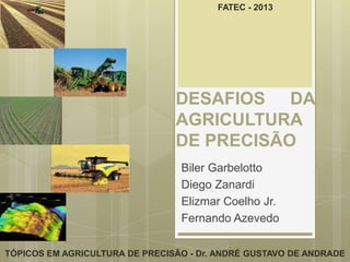 FATEC - 2013




                                DESAFIOS DA
                                AGRICULTURA
                                DE PRECISÃO
                                 Biler Garbelotto
                                 Diego Zanardi
                                 Elizmar Coelho Jr.
                                 Fernando Azevedo

TÓPICOS EM AGRICULTURA DE PRECISÃO - Dr. ANDRÉ GUSTAVO DE ANDRADE
 