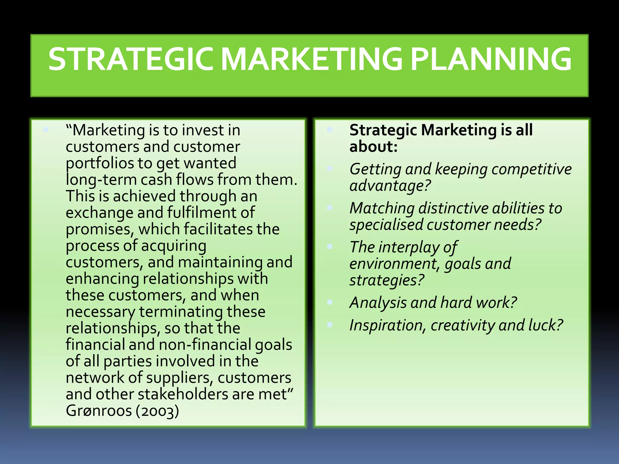 STRATEGIC MARKETING PLANNING
 “Marketing is to invest in            Strategic Marketing is all
   customers and customer                  about:
   portfolios to get wanted               Getting and keeping competitive
   long-term cash flows from them.         advantage?
   This is achieved through an
   exchange and fulfilment of             Matching distinctive abilities to
   promises, which facilitates the         specialised customer needs?
   process of acquiring                   The interplay of
   customers, and maintaining and          environment, goals and
   enhancing relationships with            strategies?
   these customers, and when              Analysis and hard work?
   necessary terminating these
   relationships, so that the             Inspiration, creativity and luck?
   financial and non-financial goals
   of all parties involved in the
   network of suppliers, customers
   and other stakeholders are met”
   Grønroos (2003)
 