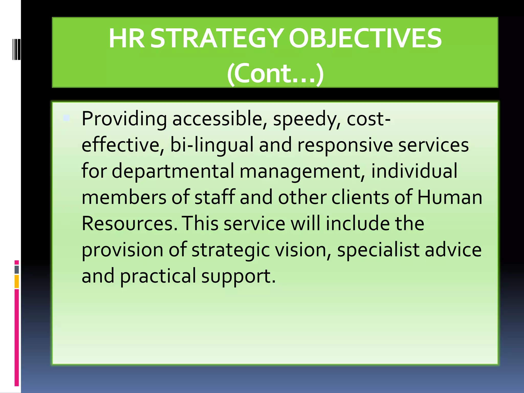 HR STRATEGY OBJECTIVES
             (Cont…)
 Providing accessible, speedy, cost-
  effective, bi-lingual and responsive services
  for departmental management, individual
  members of staff and other clients of Human
  Resources. This service will include the
  provision of strategic vision, specialist advice
  and practical support.
 
