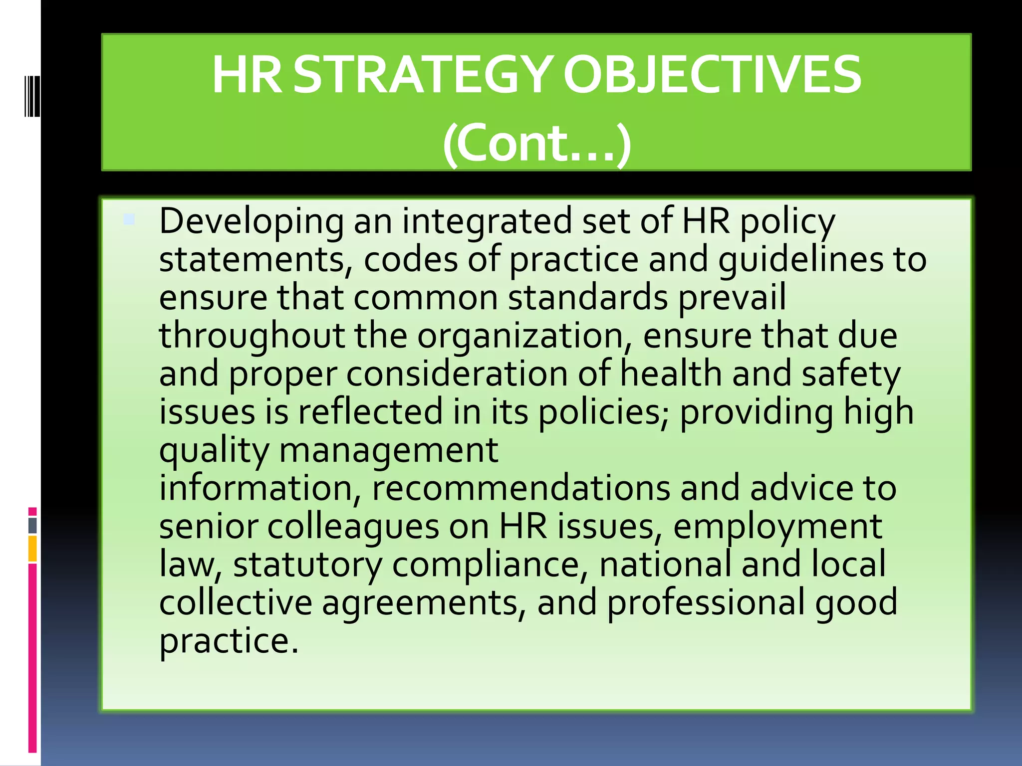HR STRATEGY OBJECTIVES
             (Cont…)
 Developing an integrated set of HR policy
  statements, codes of practice and guidelines to
  ensure that common standards prevail
  throughout the organization, ensure that due
  and proper consideration of health and safety
  issues is reflected in its policies; providing high
  quality management
  information, recommendations and advice to
  senior colleagues on HR issues, employment
  law, statutory compliance, national and local
  collective agreements, and professional good
  practice.
 