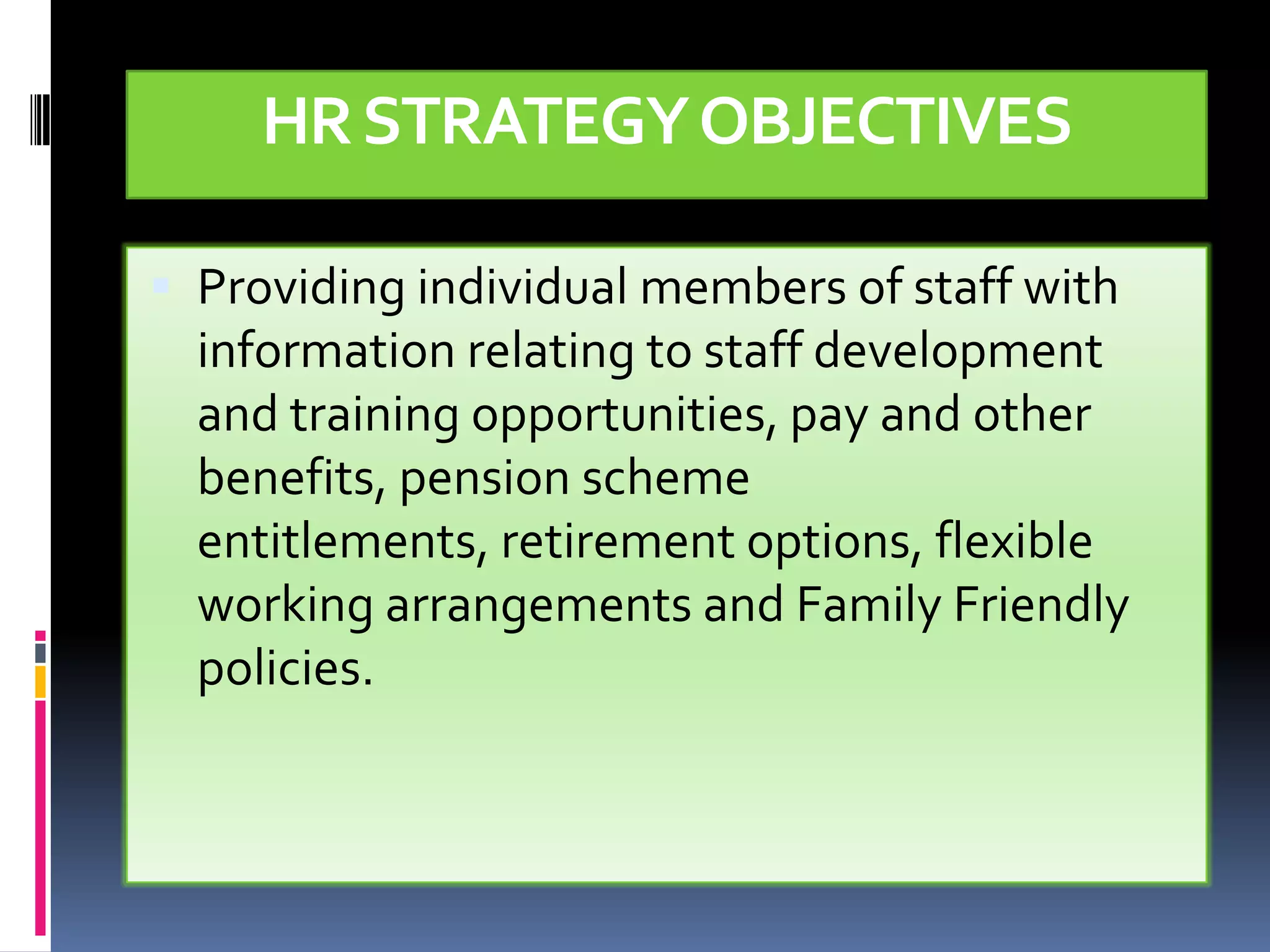 HR STRATEGY OBJECTIVES

 Providing individual members of staff with
  information relating to staff development
  and training opportunities, pay and other
  benefits, pension scheme
  entitlements, retirement options, flexible
  working arrangements and Family Friendly
  policies.
 