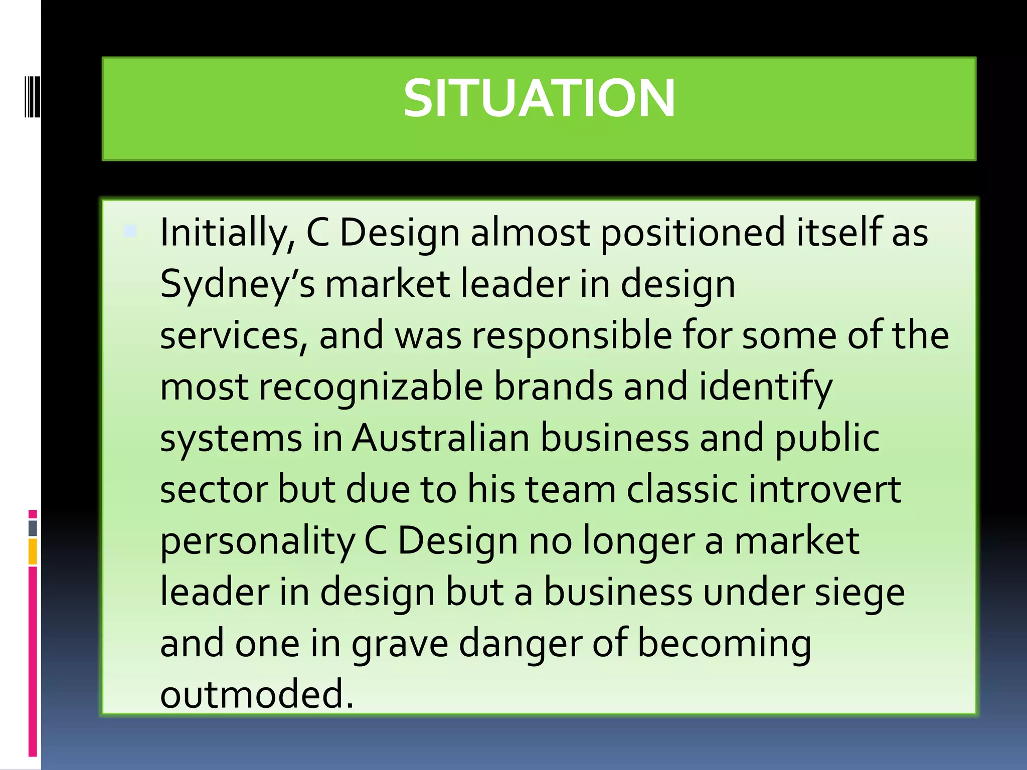 SITUATION

 Initially, C Design almost positioned itself as
  Sydney’s market leader in design
  services, and was responsible for some of the
  most recognizable brands and identify
  systems in Australian business and public
  sector but due to his team classic introvert
  personality C Design no longer a market
  leader in design but a business under siege
  and one in grave danger of becoming
  outmoded.
 