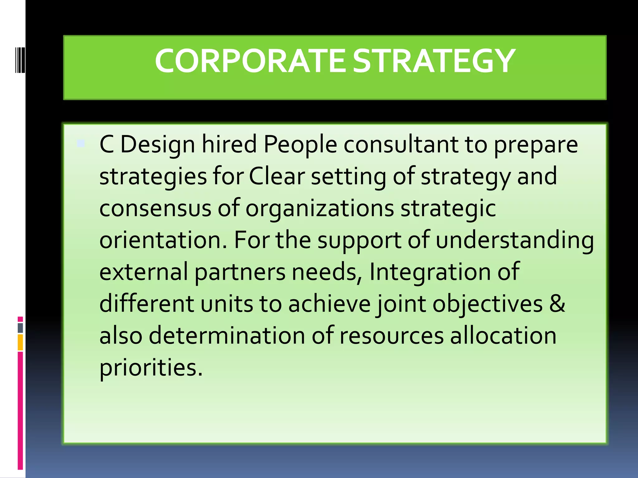 CORPORATE STRATEGY

 C Design hired People consultant to prepare
  strategies for Clear setting of strategy and
  consensus of organizations strategic
  orientation. For the support of understanding
  external partners needs, Integration of
  different units to achieve joint objectives &
  also determination of resources allocation
  priorities.
 