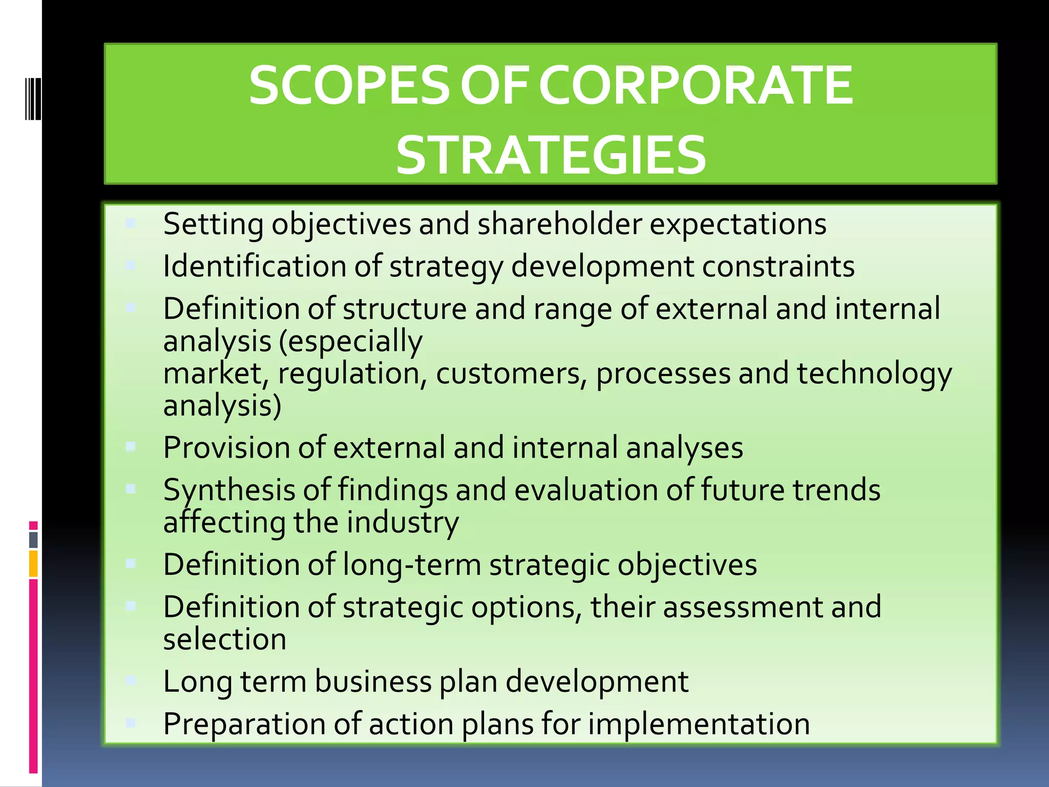 SCOPES OF CORPORATE
             STRATEGIES
 Setting objectives and shareholder expectations
 Identification of strategy development constraints
 Definition of structure and range of external and internal
    analysis (especially
    market, regulation, customers, processes and technology
    analysis)
   Provision of external and internal analyses
   Synthesis of findings and evaluation of future trends
    affecting the industry
   Definition of long-term strategic objectives
   Definition of strategic options, their assessment and
    selection
   Long term business plan development
   Preparation of action plans for implementation
 