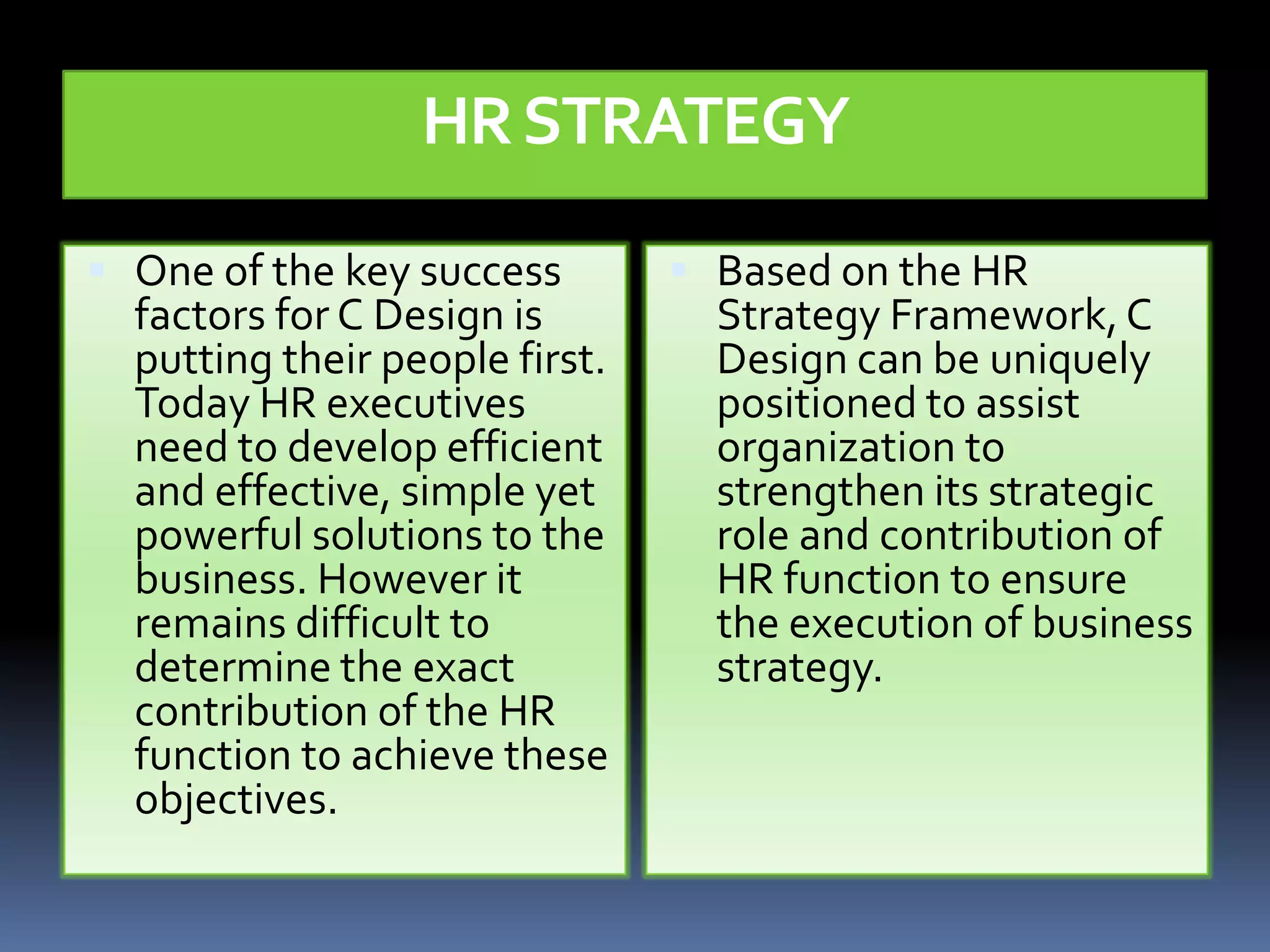 HR STRATEGY

 One of the key success         Based on the HR
  factors for C Design is         Strategy Framework, C
  putting their people first.     Design can be uniquely
  Today HR executives             positioned to assist
  need to develop efficient       organization to
  and effective, simple yet       strengthen its strategic
  powerful solutions to the       role and contribution of
  business. However it            HR function to ensure
  remains difficult to            the execution of business
  determine the exact             strategy.
  contribution of the HR
  function to achieve these
  objectives.
 