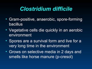 Clostridium difficile
• Gram-positive, anaerobic, spore-forming
  bacillus
• Vegetative cells die quickly in an aerobic
  environment
• Spores are a survival form and live for a
  very long time in the environment
• Grows on selective media in 2 days and
  smells like horse manure (p-cresol)
 